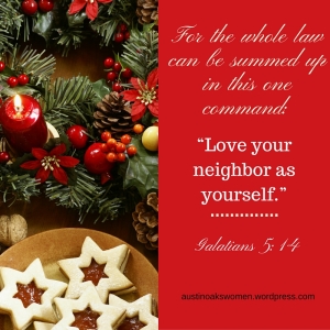 For the whole law can be summed up in this one command- “Love your neighbor as yourself.” (Galatians 5-14)